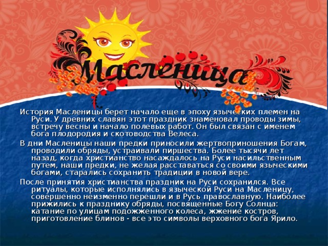 История Масленицы берет начало еще в эпоху языческих племен на Руси. У древних славян этот праздник знаменовал проводы зимы, встречу весны и начало полевых работ. Он был связан с именем бога плодородия и скотоводства Велеса. В дни Масленицы наши предки приносили жертвоприношения Богам, проводили обряды, устраивали пиршества. Более тысячи лет назад, когда христианство насаждалось на Руси насильственным путем, наши предки, не желая расставаться со своими языческими богами, старались сохранить традиции в новой вере. После принятия христианства праздник на Руси сохранился. Все ритуалы, которые исполнялись в языческой Руси на Масленицу, совершенно неизменно перешли и в Русь православную. Наиболее прижились к празднику обряды, посвященные Богу Солнца: катание по улицам подожженного колеса, жжение костров, приготовление блинов - все это символы верховного бога Ярило.