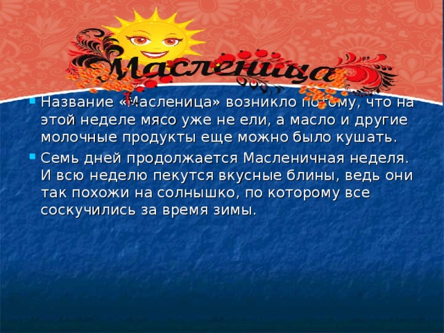 Название «Масленица» возникло потому, что на этой неделе мясо уже не ели, а масло и другие молочные продукты еще можно было кушать. Семь дней продолжается Масленичная неделя. И всю неделю пекутся вкусные блины, ведь они так похожи на солнышко, по которому все соскучились за время зимы.