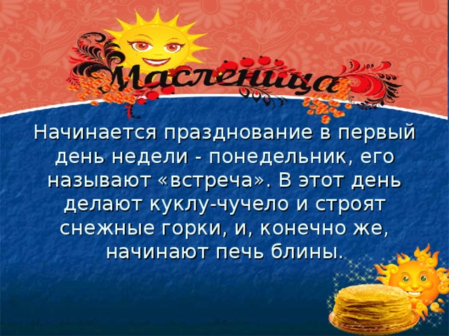 Начинается празднование в первый день недели - понедельник, его называют «встреча». В этот день делают куклу-чучело и строят снежные горки, и, конечно же, начинают печь блины.