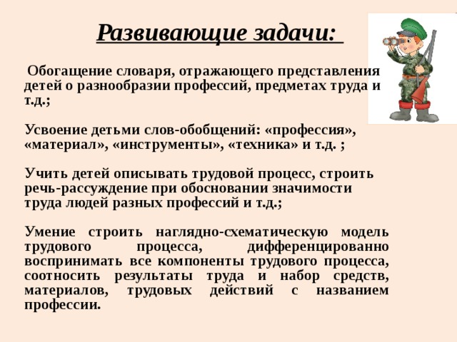 Развивающие задачи:  Обогащение словаря, отражающего представления детей о разнообразии профессий, предметах труда и т.д.;  Усвоение детьми слов-обобщений: «профессия», «материал», «инструменты», «техника» и т.д. ;  Учить детей описывать трудовой процесс, строить речь-рассуждение при обосновании значимости труда людей разных профессий и т.д.;  Умение строить наглядно-схематическую модель трудового процесса, дифференцированно воспринимать все компоненты трудового процесса, соотносить результаты труда и набор средств, материалов, трудовых действий с названием профессии.