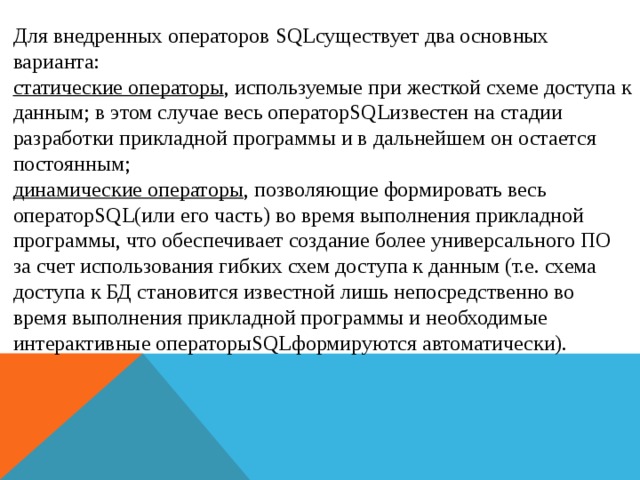 Для внедренных операторов SQLсуществует два основных варианта: статические операторы , используемые при жесткой схеме доступа к данным; в этом случае весь операторSQLизвестен на стадии разработки прикладной программы и в дальнейшем он остается постоянным; динамические операторы , позволяющие формировать весь операторSQL(или его часть) во время выполнения прикладной программы, что обеспечивает создание более универсального ПО за счет использования гибких схем доступа к данным (т.е. схема доступа к БД становится известной лишь непосредственно во время выполнения прикладной программы и необходимые интерактивные операторыSQLформируются автоматически).