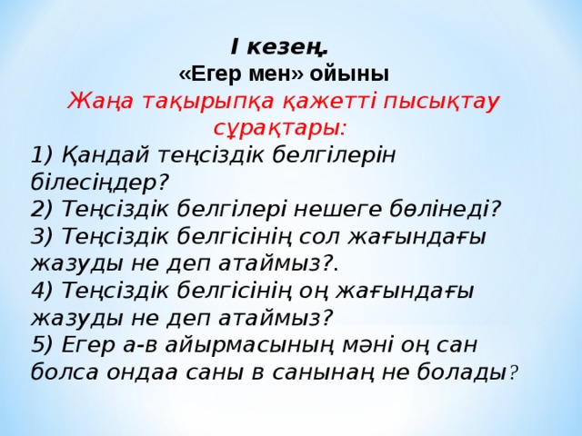 І кезең. «Егер мен» ойыны Жаңа тақырыпқа қажетті пысықтау сұрақтары:  1) Қандай теңсіздік белгілерін білесіңдер? 2) Теңсіздік белгілері нешеге бөлінеді? 3) Теңсіздік белгісінің сол жағындағы жазуды не деп атаймыз?. 4) Теңсіздік белгісінің оң жағындағы жазуды не деп атаймыз? 5) Егер а-в айырмасының мәні оң сан болса ондаа саны в санынаң не болады ?