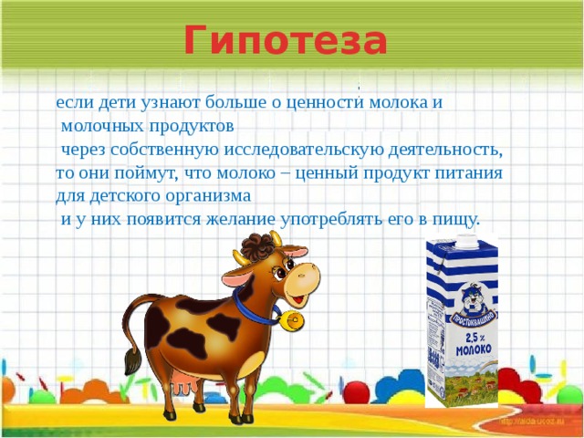 Гипотеза если дети узнают больше о ценности молока и  молочных продуктов  через собственную исследовательскую деятельность, то они поймут, что молоко – ценный продукт питания для детского организма  и у них появится желание употреблять его в пищу.