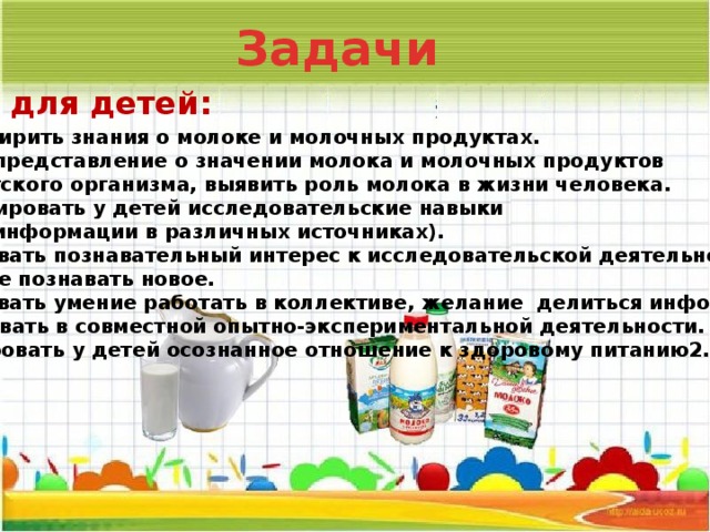 Задачи для детей: 1. Расширить знания о молоке и молочных продуктах. 2.Дать представление о значении молока и молочных продуктов для детского организма, выявить роль молока в жизни человека. 3.Формировать у детей исследовательские навыки (поиск информации в различных источниках). 4.Развивать познавательный интерес к исследовательской деятельности, желание познавать новое. 5.Развивать умение работать в коллективе, желание делиться информацией, участвовать в совместной опытно-экспериментальной деятельности. Формировать у детей осознанное отношение к здоровому питанию2.