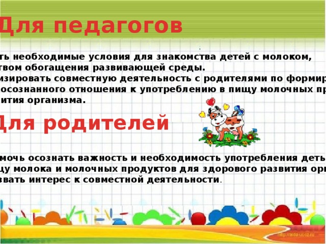 Для педагогов 1. Создать необходимые условия для знакомства детей с молоком, посредством обогащения развивающей среды. 2. Активизировать совместную деятельность с родителями по формированию у детей осознанного отношения к употреблению в пищу молочных продуктов для развития организма. Для родителей  1. Помочь осознать важность и необходимость употребления детьми  в пищу молока и молочных продуктов для здорового развития организма. 2. Вызвать интерес к совместной деятельности .