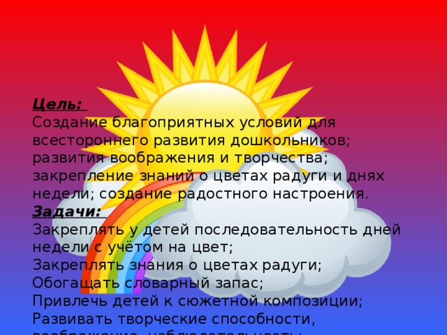 Цель:  Создание благоприятных условий для всестороннего развития дошкольников; развития воображения и творчества; закрепление знаний о цветах радуги и днях недели; создание радостного настроения.  Задачи:  Закреплять у детей последовательность дней недели с учётом на цвет;  Закреплять знания о цветах радуги;  Обогащать словарный запас;  Привлечь детей к сюжетной композиции;  Развивать творческие способности, воображение, наблюдательность;  Развивать умение обводить ладошку и вырезать по контуру;  Способствовать сплоченности детского коллективизма;