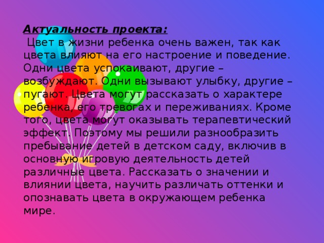 Актуальность проекта:  Цвет в жизни ребенка очень важен, так как цвета влияют на его настроение и поведение. Одни цвета успокаивают, другие – возбуждают. Одни вызывают улыбку, другие – пугают. Цвета могут рассказать о характере ребенка, его тревогах и переживаниях. Кроме того, цвета могут оказывать терапевтический эффект. Поэтому мы решили разнообразить пребывание детей в детском саду, включив в основную игровую деятельность детей различные цвета. Рассказать о значении и влиянии цвета, научить различать оттенки и опознавать цвета в окружающем ребенка мире.