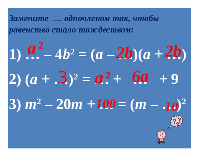 Замените  … одночленом так, чтобы равенство стало тождеством: 1) … – 4 b 2 = ( a – …)( a + …)  2) ( a + …) 2 = … + … + 9  3) m 2 – 20 m + … = ( m – …) 2    a  2 2b 2b 6a  3 a  2 100 10