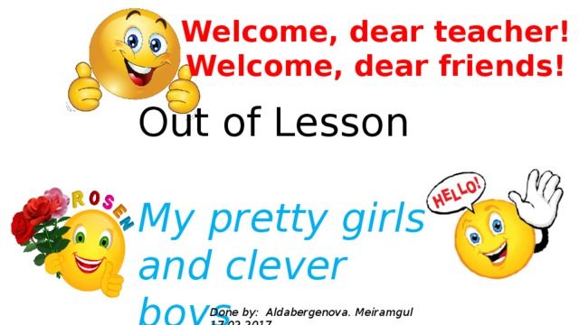 Welcome, dear teacher! Welcome, dear friends! Out of Lesson My pretty girls and clever boys Done by: Aldabergenova. Meiramgul 17.02.2017