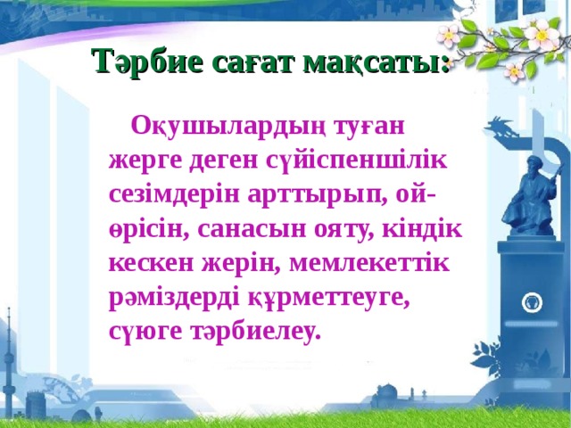 Тәрбие сағат мақсаты:  Оқушылардың туған жерге деген сүйіспеншілік сезімдерін арттырып, ой-өрісін, санасын ояту, кіндік кескен жерін, мемлекеттік рәміздерді құрметтеуге, сүюге тәрбиелеу.