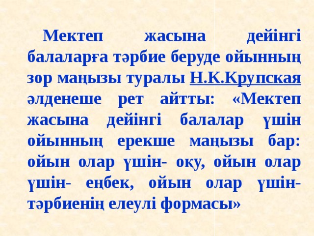 Мектеп жасына дейінгі балаларға тәрбие беруде ойынның зор маңызы туралы Н.К.Крупская әлденеше рет айтты: «Мектеп жасына дейінгі балалар үшін ойынның ерекше маңызы бар: ойын олар үшін- оқу, ойын олар үшін- еңбек, ойын олар үшін-тәрбиенің елеулі формасы»