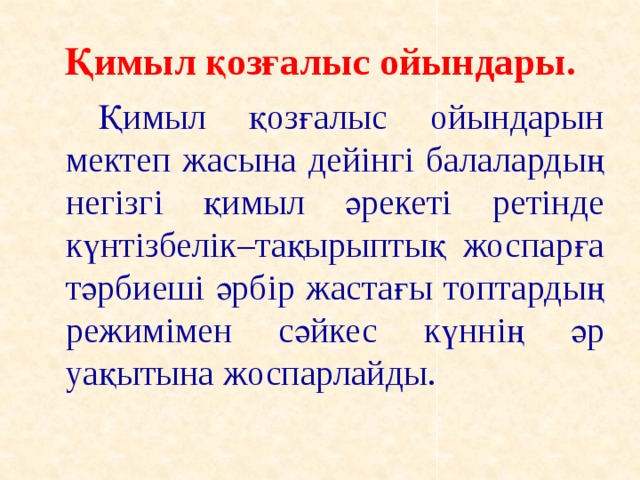 Қимыл қозғалыс ойындары.   Қимыл қозғалыс ойындарын мектеп жасына дейінгі балалардың негізгі қимыл әрекеті ретінде күнтізбелік–тақырыптық жоспарға тәрбиеші әрбір жастағы топтардың режимімен сәйкес күннің әр уақытына жоспарлайды.