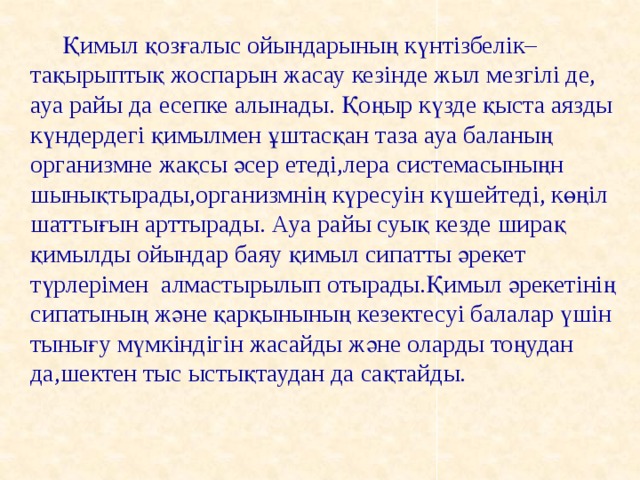 Қимыл қозғалыс ойындарының күнтізбелік–тақырыптық жоспарын жасау кезінде жыл мезгілі де, ауа райы да есепке алынады. Қоңыр күзде қыста аязды күндердегі қимылмен ұштасқан таза ауа баланың организмне жақсы әсер етеді,лера системасыныңн шынықтырады,организмнің күресуін күшейтеді, көңіл шаттығын арттырады. Ауа райы суық кезде ширақ қимылды ойындар баяу қимыл сипатты әрекет түрлерімен алмастырылып отырады.Қимыл әрекетінің сипатының және қарқынының кезектесуі балалар үшін тынығу мүмкіндігін жасайды және оларды тоңудан да,шектен тыс ыстықтаудан да сақтайды.