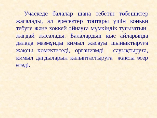 Учаскеде балалар шана тебетін төбешіктер жасалады, ал ересектер топтары үшін коньки тебуге және хоккей ойнауға мүмкіндік туғызатын жағдай жасалады. Балалардың қыс айларында далада мазмұнды қимыл жасауы шынықтыруға жақсы көмектеседі, организмді сауықтыруға, қимыл дағдыларын қалыптастыруға жақсы әсер етеді.