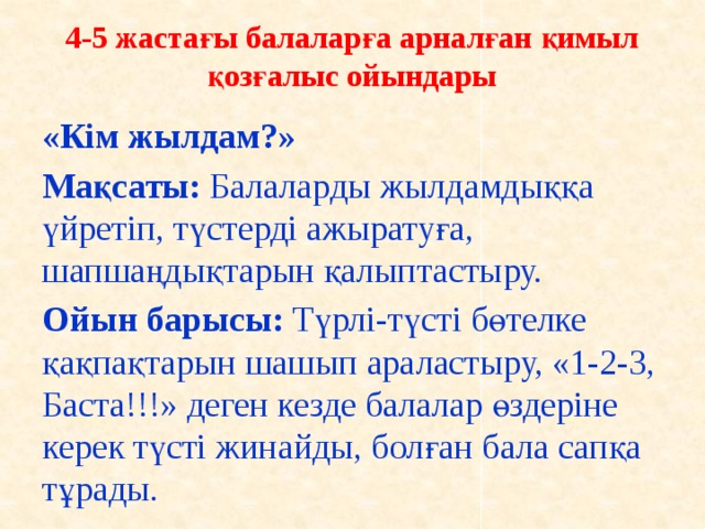 4-5 жастағы балаларға арналған қимыл қозғалыс ойындары      «Кім жылдам?» Мақсаты: Балаларды жылдамдыққа үйретіп, түстерді ажыратуға, шапшаңдықтарын қалыптастыру. Ойын барысы: Түрлі-түсті бөтелке қақпақтарын шашып араластыру, «1-2-3, Баста!!!» деген кезде балалар өздеріне керек түсті жинайды, болған бала сапқа тұрады.