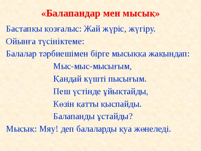 «Балапандар мен мысық»   Бастапқы қозғалыс: Жай жүріс, жүгіру. Ойынға түсініктеме: Балалар тәрбиешімен бірге мысыққа жақындап:            Мыс-мыс-мысығым,                      Қандай күшті пысығым.                      Пеш үстінде ұйықтайды,                       Көзін қатты қыспайды.                      Балапанды ұстайды? Мысық: Мяу! деп балаларды қуа жөнеледі.