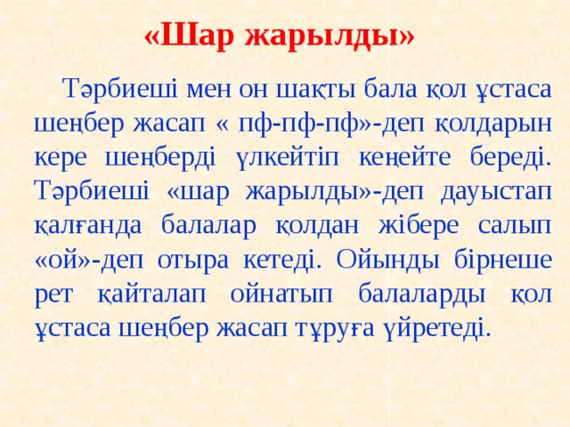 «Шар жарылды»    Тәрбиеші мен он шақты бала қол ұстаса шеңбер жасап « пф-пф-пф»-деп қолдарын кере шеңберді үлкейтіп кеңейте береді. Тәрбиеші «шар жарылды»-деп дауыстап қалғанда балалар қолдан жібере салып «ой»-деп отыра кетеді. Ойынды бірнеше рет қайталап ойнатып балаларды қол ұстаса шеңбер жасап тұруға үйретеді.  