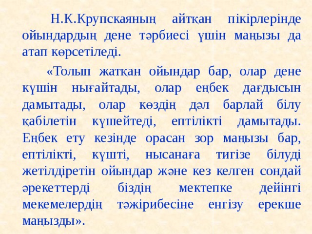 Н.К.Крупскаяның айтқан пікірлерінде ойындардың дене тәрбиесі үшін маңызы да атап көрсетіледі.    «Толып жатқан ойындар бар, олар дене күшін нығайтады, олар еңбек дағдысын дамытады, олар көздің дәл барлай білу қабілетін күшейтеді, ептілікті дамытады. Еңбек ету кезінде орасан зор маңызы бар, ептілікті, күшті, нысанаға тигізе білуді жетілдіретін ойындар және кез келген сондай әрекеттерді біздің мектепке дейінгі мекемелердің тәжірибесіне енгізу ерекше маңызды».
