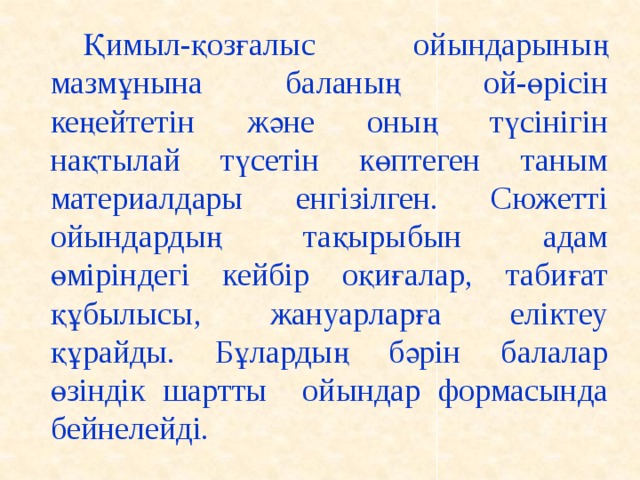 Қимыл-қозғалыс ойындарының мазмұнына баланың ой-өрісін кеңейтетін және оның түсінігін нақтылай түсетін көптеген таным материалдары енгізілген. Сюжетті ойындардың тақырыбын адам өміріндегі кейбір оқиғалар, табиғат құбылысы, жануарларға еліктеу құрайды. Бұлардың бәрін балалар өзіндік шартты ойындар формасында бейнелейді.