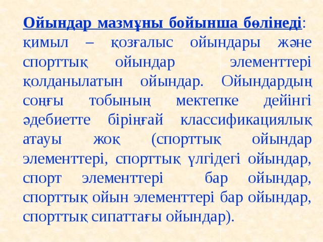 Ойындар мазмұны бойынша бөлінеді : қимыл – қозғалыс ойындары және спорттық ойындар элементтері қолданылатын ойындар. Ойындардың соңғы тобының мектепке дейінгі әдебиетте біріңғай классификациялық атауы жоқ (спорттық ойындар элементтері, спорттық үлгідегі ойындар, спорт элементтері бар ойындар, спорттық ойын элементтері бар ойындар, спорттық сипаттағы ойындар).