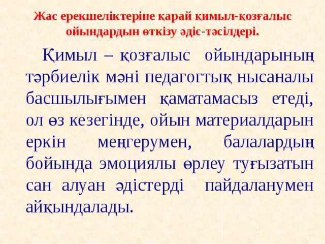 Жас ерекшеліктеріне қарай қимыл-қозғалыс ойындардын өткізу әдіс-тәсілдері.     Қимыл – қозғалыс ойындарының тәрбиелік мәні педагогтық нысаналы басшылығымен қаматамасыз етеді, ол өз кезегінде, ойын материалдарын еркін меңгерумен, балалардың бойында эмоциялы өрлеу туғызатын сан алуан әдістерді пайдаланумен айқындалады.