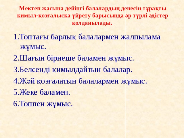 Мектеп жасына дейінгі балалардың денесін тұрақты қимыл-қозғалысқа үйрету барысында әр түрлі әдістер қолданылады.   1.Топтағы барлық балалармен жалпылама жұмыс. 2.Шағын бірнеше баламен жұмыс. 3.Белсенді қимылдайтын балалар. 4.Жәй қозғалатын балалармен жұмыс. 5.Жеке баламен. 6.Топпен жұмыс.