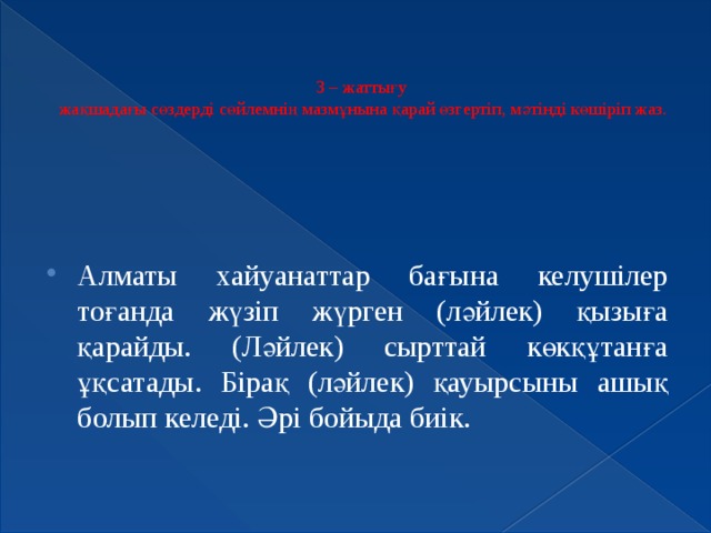 3 – жаттығу  жақшадағы сөздерді сөйлемнің мазмұнына қарай өзгертіп, мәтінді көшіріп жаз.