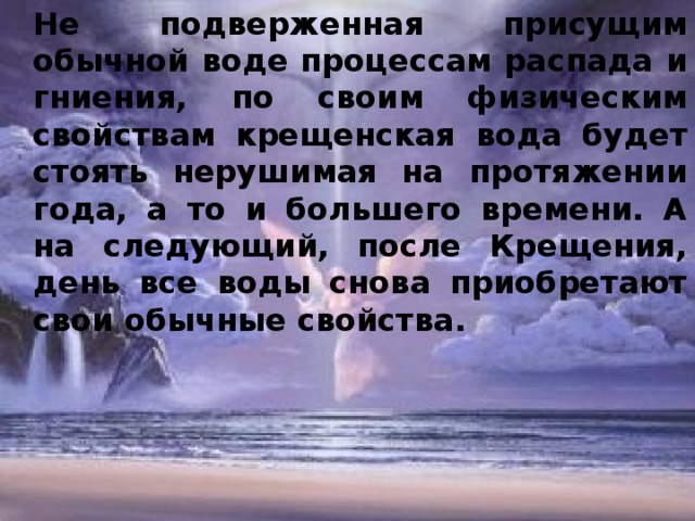 Не подверженная присущим обычной воде процессам распада и гниения, по своим физическим свойствам крещенская вода будет стоять нерушимая на протяжении года, а то и большего времени. А на следующий, после Крещения, день все воды снова приобретают свои обычные свойства.