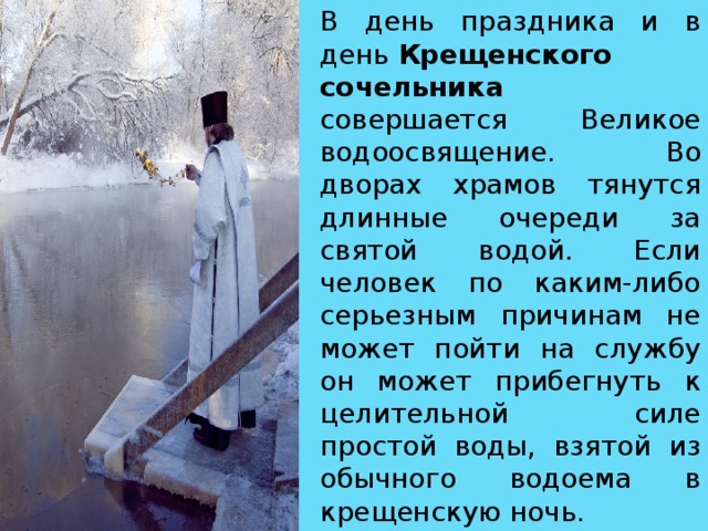 В день праздника и в день  Крещенского сочельника совершается Великое водоосвящение. Во дворах храмов тянутся длинные очереди за святой водой. Если человек по каким-либо серьезным причинам не может пойти на службу он может прибегнуть к целительной силе простой воды, взятой из обычного водоема в крещенскую ночь.