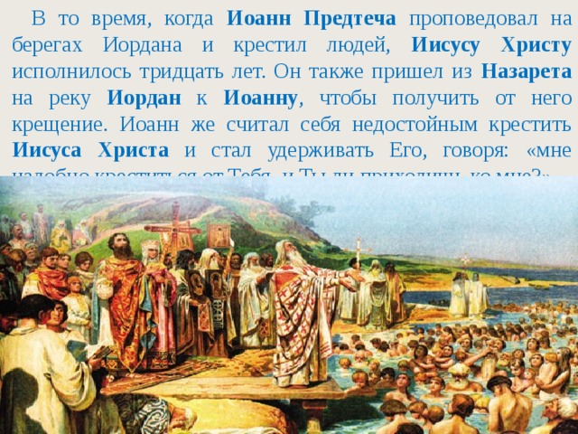 В то время, когда Иоанн Предтеча проповедовал на берегах Иордана и крестил людей, Иисусу Христу исполнилось тридцать лет. Он также пришел из Назарета на реку Иордан к Иоанну , чтобы получить от него крещение. Иоанн же считал себя недостойным крестить Иисуса Христа и стал удерживать Его, говоря: «мне надобно креститься от Тебя, и Ты ли приходишь ко мне?».