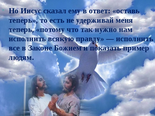 Но Иисус сказал ему в ответ: «оставь теперь», то есть не удерживай меня теперь, «потому что так нужно нам исполнить всякую правду» — исполнить все в Законе Божием и показать пример людям.