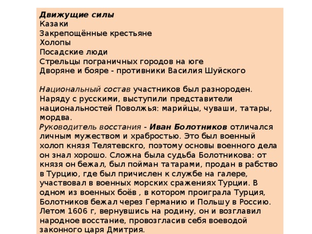 Движущие силы Казаки Закрепощённые крестьяне Холопы Посадские люди Стрельцы пограничных городов на юге Дворяне и бояре - противники Василия Шуйского   Национальный состав  участников был разнороден. Наряду с русскими, выступили представители национальностей Поволжья: марийцы, чуваши, татары, мордва. Руководитель восстания  -  Иван Болотников   отличался личным мужеством и храбростью. Это был военный холоп князя Телятевскго, поэтому основы военного дела он знал хорошо. Сложна была судьба Болотникова: от князя он бежал, был пойман татарами, продан в рабство в Турцию, где был причислен к службе на галере, участвовал в военных морских сражениях Турции. В одном из военных боёв , в котором проиграла Турция, Болотников бежал через Германию и Польшу в Россию. Летом 1606 г, вернувшись на родину, он и возглавил народное восстание, провозгласив себя воеводой законного царя Дмитрия.