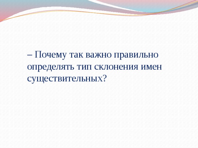 – Почему так важно правильно определять тип склонения имен существительных?