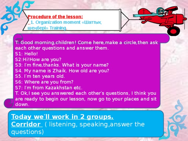 Procedure of the lesson:  1. Organization moment «Шаттық шеңбері» Training . T: Good morning,children! Come here,make a circle,then ask each other questions and answer them. S1: Hello! S2:Hi!How are you? S3: I′m fine,thanks. What is your name? S4. My name is Zhaik. How old are you? S5. I′m ten years old. S6: Where are you from? S7: I′m from Kazakhstan etc. T. Ok,I see you answered each other′s questions, I think you are ready to begin our lesson, now go to your places and sit down. Today we′ll work in 2 groups. Corridor ( listening, speaking,answer the questions)