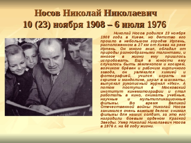 Носов Николай Николаевич  10 (23) ноября 1908 – 6 июля 1976   Николай Носов родился 23 ноября 1908 года в Киеве, но детство его прошло в небольшом городке Ирпень, расположенном в 27 км от Киева на реке Ирпень. Он много знал, обладал от природы разнообразными талантами, и многое в жизни ему пришлось испробовать. Ещё в юности ему случалось быть землекопом и косарем, возчиком брёвен и рабочим кирпичного завода, он увлекался химией и фотографией, учился играть на скрипке и мандолине, играл в шахматы, выпускал рукописный журнал «Икс». А потом поступил в Московский институт кинематографии и стал работать в кино, снимать учебные, научные и мультипликационные фильмы. Во время Великой Отечественной войны Николай Носов занимался очень важным делом: снимал фильмы для наших солдат, за это его наградили боевым орденом Краской Звезды. Умер Николай Николаевич Носов в 1976 г. на 68 году жизни.