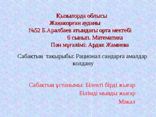 Қызылорда облысы Жаңақорған ауданы № 52 Б.Аралбаев атындағы орта мектебі  6 сынып. Математика  Пән мұғалімі: Ардақ Жамиева Сабақтың тақырыбы: Рационал сандарға амалдар қолдану   Сабақтың ұстанымы: Білекті бірді жығар  Білімді мыңды жығар  Мақал