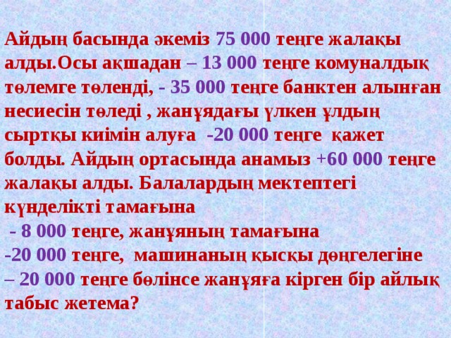 Ай дың басында әкеміз 75 000 теңге жалақы алды.Осы ақшадан – 13 000 теңге комуналдық төлемге төленді, - 35 000 теңге банктен алынған несиесін төледі , жанұядағы үлкен ұлдың сыртқы киімін алуға -20 000 теңге қажет болды. Айдың ортасында анамыз +60 000 теңге жалақы алды. Балалардың мектептегі күнделікті тамағына  - 8 000 теңге, жанұяның тамағына  -20 000 теңге, машинаның қысқы дөңгелегіне  – 20 000 теңге бөлінсе жанұяға кірген бір айлық табыс жетема?