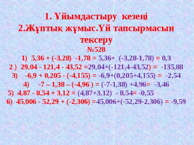 1. Ұйымдастыру кезеңі  2.Жұптық жұмыс.Үй тапсырмасын тексеру  №528  1) 5,36 + (-3,28) -1,78 = 5,36+ (-3,28-1,78) =  0,3  2 ) 29,04 - 121,4 - 43,52 = 29,04+(-121,4-43,52 ) = -135,88  3) -6,9 + 0,205 - (-4,155) = -6,9+(0,205+4,155) = -2,54  4) -7 – 1,38 – (-4,96 ) = (-7-1,38) +4,96 = -3,46  5) 4,87 - 8,54 + 3,12 = (4,87+3,12) - 8,54 = -0,55 6) 45,006 - 52,29 + (-2,306) = 45,006+(-52,29-2,306) = -9,59