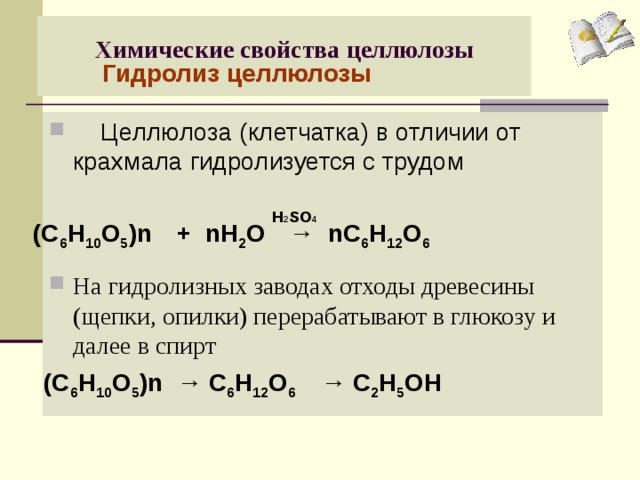Химические свойства целлюлозы   Гидролиз целлюлозы  Целлюлоза (клетчатка) в отличии от крахмала гидролизуется с трудом  На гидролизных заводах отходы древесины (щепки, опилки) перерабатывают в глюкозу и далее в спирт   Н 2 S О 4 (С 6 Н 10 О 5 )n + nH 2 O → nC 6 H 12 O 6 (С 6 Н 10 О 5 )n → С 6 Н 12 О 6 →  С 2 Н 5 ОН
