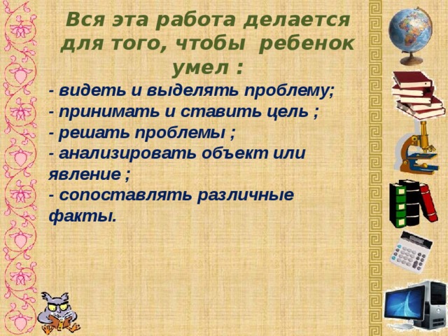 Вся эта работа делается для того, чтобы ребенок умел : - видеть и выделять проблему; - принимать и ставить цель ; - решать проблемы ; - анализировать объект или явление ; - сопоставлять различные факты.