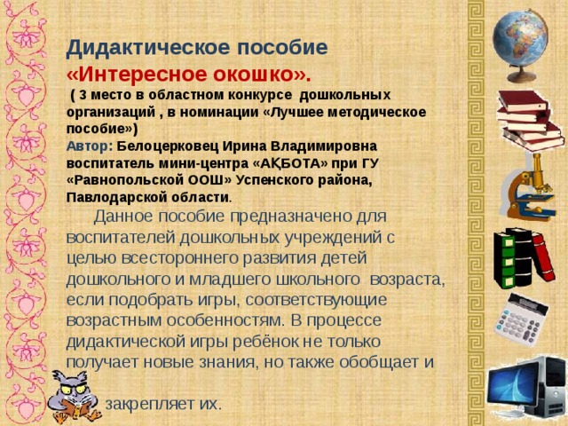 Дидактическое пособие «Интересное окошко».   ( 3 место в областном конкурсе дошкольных организаций , в номинации «Лучшее методическое пособие») Автор:   Белоцерковец Ирина Владимировна воспитатель мини-центра « АҚБОТА » при ГУ «Равнопольской ООШ» Успенского района, Павлодарской области .   Данное пособие предназначено для воспитателей дошкольных учреждений с целью всестороннего развития детей дошкольного и младшего школьного возраста, если подобрать игры, соответствующие возрастным особенностям. В процессе дидактической игры ребёнок не только получает новые знания, но также обобщает и  закрепляет их.