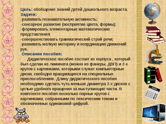 Цель:   обобщение знаний детей дошкольного возраста. Задачи:    -развивать познавательную активность;  -сенсорное развитие (восприятие цвета, формы);  -формировать элементарные математические представления;  -совершенствовать грамматический строй речи;  -развивать мелкую моторику и координацию движений рук.   Описание пособия:    Дидактическое пособие состоит из корпуса , который был сделан из ламината (можно из фанеры, ДВП) и 2-х кругов с картинками, которыми служат компьютерные диски, свободно вращающиеся на специальных приспособлениях. Длину дидактического пособия необходимо сделать чуть меньше диаметра 2-х дисков с целью удобного вращения за выступающие части. В комплекте пособия несколько парных кругов с картинками, собранными по лексическим темам и обозначенных одинаковой цифрой.      