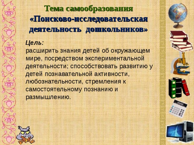 Тема самообразования «Поисково-исследовательская деятельность дошкольников» Цель: расширить знания детей об окружающем мире, посредством экспериментальной деятельности;  способствовать развитию у детей познавательной активности, любознательности, стремления к самостоятельному познанию и размышлению.