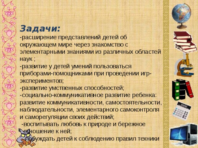 Задачи:  -расширение представлений детей об окружающем мире через знакомство с элементарными знаниями из различных областей наук ;  -развитие у детей умений пользоваться приборами-помощниками при проведении игр-экспериментов;  -развитие умственных способностей;  -социально-коммуникативное развитие ребенка: развитие коммуникативности, самостоятельности, наблюдательности, элементарного самоконтроля и саморегуляции своих действий;  -воспитывать любовь к природе и бережное  отношение к ней;  - побуждать детей к соблюдению правил техники  безопасности при проведении экспериментов. -