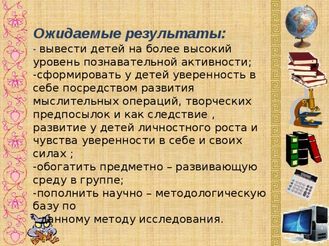 Ожидаемые результаты:  - вывести детей на более высокий уровень познавательной активности;  -сформировать у детей уверенность в себе посредством развития мыслительных операций, творческих предпосылок и как следствие ,  развитие у детей личностного роста и чувства уверенности в себе и своих силах ;  -обогатить предметно – развивающую среду в группе;  -пополнить научно – методологическую базу по  данному методу исследования. -