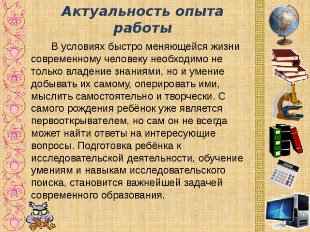 Актуальность опыта работы    В условиях быстро меняющейся жизни современному человеку необходимо не только владение знаниями, но и умение добывать их самому, оперировать ими, мыслить самостоятельно и творчески. С самого рождения ребёнок уже является первооткрывателем, но сам он не всегда может найти ответы на интересующие вопросы. Подготовка ребёнка к исследовательской деятельности, обучение умениям и навыкам исследовательского поиска, становится важнейшей задачей современного образования.