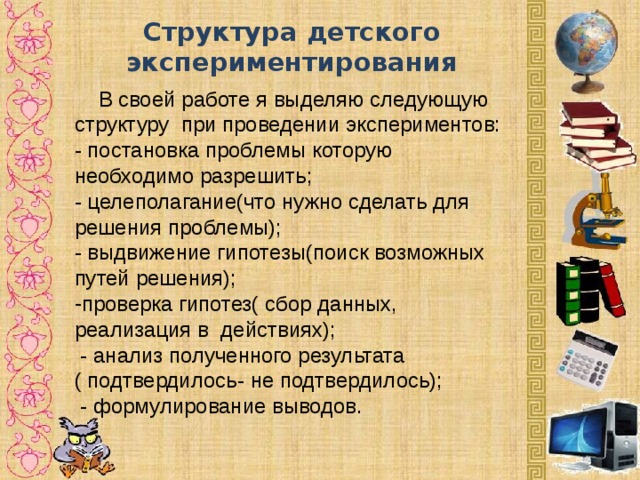 Структура детского экспериментирования    В своей работе я выделяю следующую структуру при проведении экспериментов: - постановка проблемы которую необходимо разрешить; - целеполагание(что нужно сделать для решения проблемы); - выдвижение гипотезы(поиск возможных путей решения); проверка гипотез( сбор данных, реализация в действиях);  - анализ полученного результата ( подтвердилось- не подтвердилось);  - формулирование выводов.