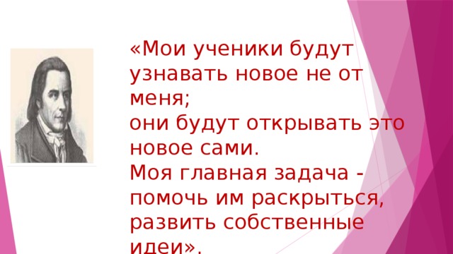 «Мои ученики будут узнавать новое не от меня;  они будут открывать это новое сами.  Моя главная задача - помочь им раскрыться,  развить собственные идеи».   И.Г.Песталоцци