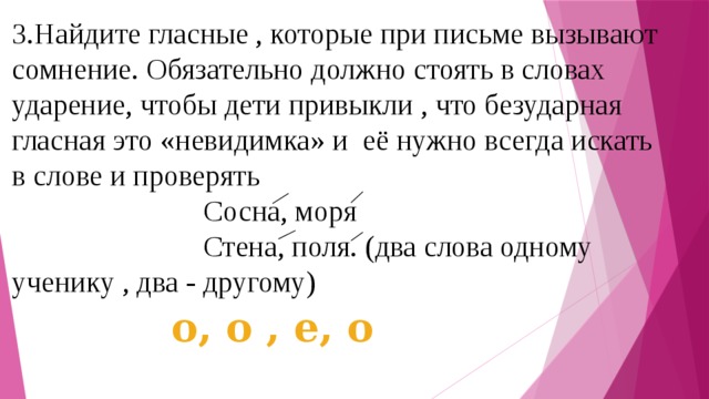 3.Найдите гласные , которые при письме вызывают сомнение. Обязательно должно стоять в словах ударение, чтобы дети привыкли , что безударная гласная это «невидимка» и её нужно всегда искать в слове и проверять  Сосна, моря  Стена, поля. (два слова одному ученику , два - другому) о, о , е, о