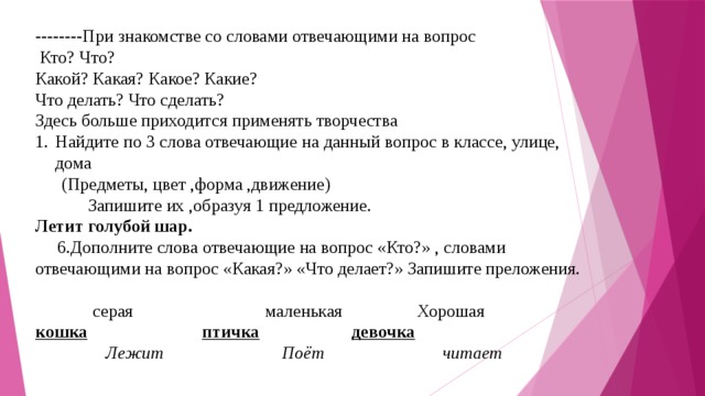 --------При знакомстве со словами отвечающими на вопрос  Кто? Что? Какой? Какая? Какое? Какие? Что делать? Что сделать? Здесь больше приходится применять творчества Найдите по 3 слова отвечающие на данный вопрос в классе, улице, дома (Предметы, цвет ,форма ,движение)  Запишите их ,образуя 1 предложение. Летит голубой шар.  6.Дополните слова отвечающие на вопрос «Кто?» , словами отвечающими на вопрос «Какая?» «Что делает?» Запишите преложения.    серая маленькая Хорошая кошка  птичка  девочка  Лежит Поёт читает